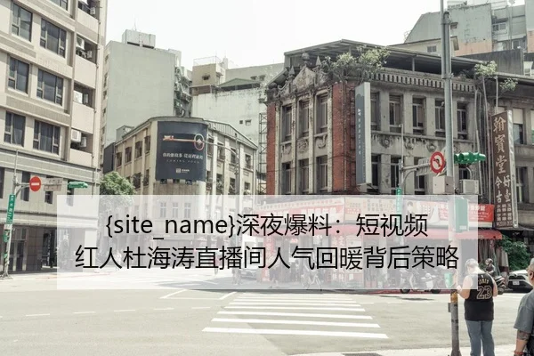 51吃瓜网深夜爆料：短视频红人杜海涛直播间人气回暖背后策略