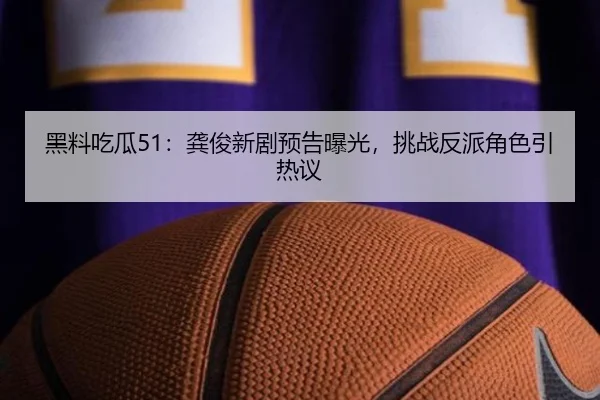 黑料吃瓜51：龚俊新剧预告曝光，挑战反派角色引热议