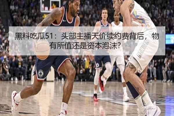 黑料吃瓜51：头部主播天价续约费背后，物有所值还是资本泡沫？