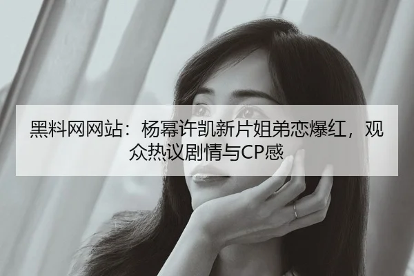 黑料网网站：杨幂许凯新片姐弟恋爆红，观众热议剧情与CP感